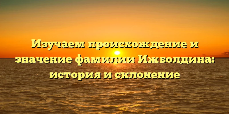 Изучаем происхождение и значение фамилии Ижболдина: история и склонение Изучаем происхождение и значение фамилии Ижболдина: история и склонение