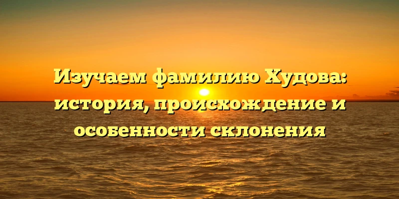 Изучаем фамилию Худова: история, происхождение и особенности склонения