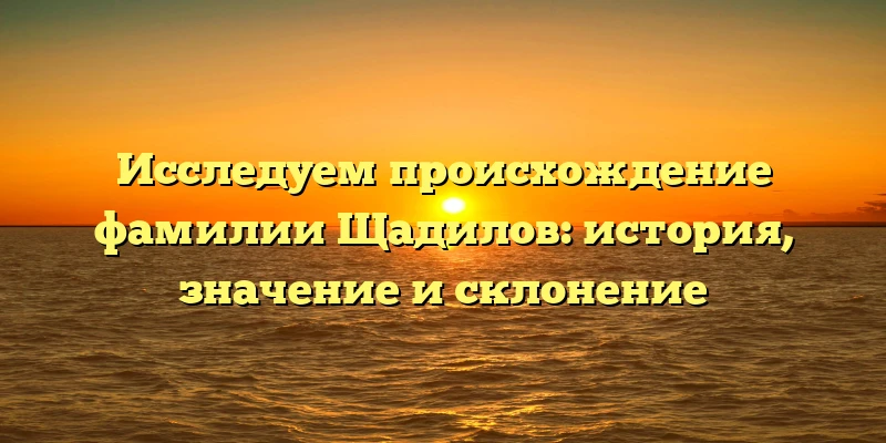 Исследуем происхождение фамилии Щадилов: история, значение и склонение