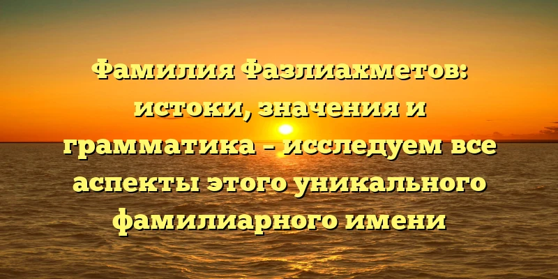 Фамилия Фазлиахметов: истоки, значения и грамматика – исследуем все аспекты этого уникального фамилиарного имени