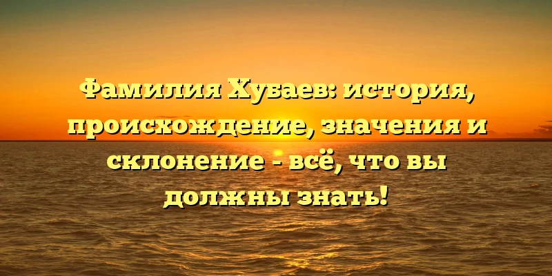 Фамилия Хубаев: история, происхождение, значения и склонение - всё, что вы должны знать!