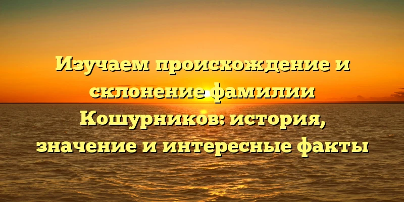 Изучаем происхождение и склонение фамилии Кошурников: история, значение и интересные факты
