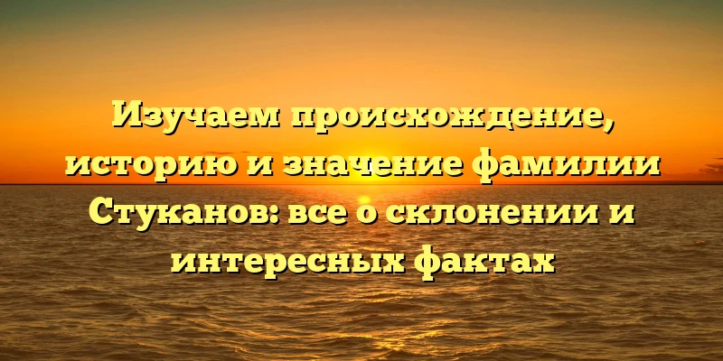 Изучаем происхождение, историю и значение фамилии Стуканов: все о склонении и интересных фактах