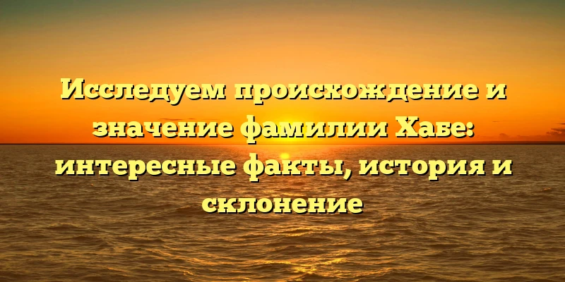 Исследуем происхождение и значение фамилии Хабе: интересные факты, история и склонение