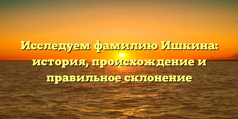 Исследуем фамилию Ишкина: история, происхождение и правильное склонение Исследуем фамилию Ишкина: история, происхождение и правильное склонение