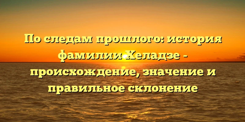 По следам прошлого: история фамилии Хеладзе - происхождение, значение и правильное склонение По следам прошлого: история фамилии Хеладзе - происхождение, значение и правильное склонение
