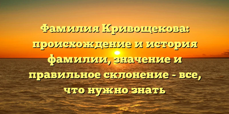 Фамилия Кривощекова: происхождение и история фамилии, значение и правильное склонение - все, что нужно знать