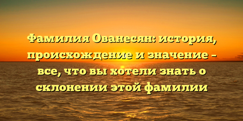 Фамилия Ованесян: история, происхождение и значение – все, что вы хотели знать о склонении этой фамилии