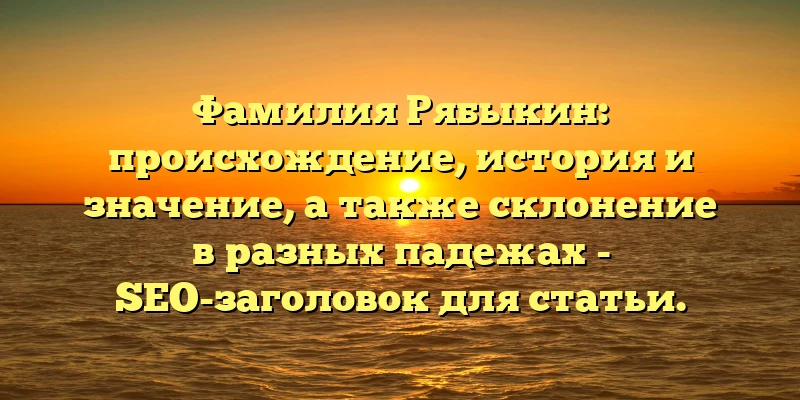 Фамилия Рябыкин: происхождение, история и значение, а также склонение в разных падежах - SEO-заголовок для статьи. Фамилия Рябыкин: происхождение, история и значение, а также склонение в разных падежах - SEO-заголовок для статьи.