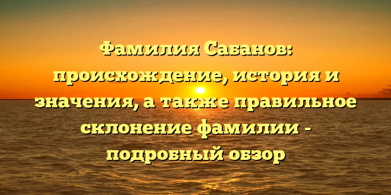 Фамилия Сабанов: происхождение, история и значения, а также правильное склонение фамилии - подробный обзор Фамилия Сабанов: происхождение, история и значения, а также правильное склонение фамилии - подробный обзор