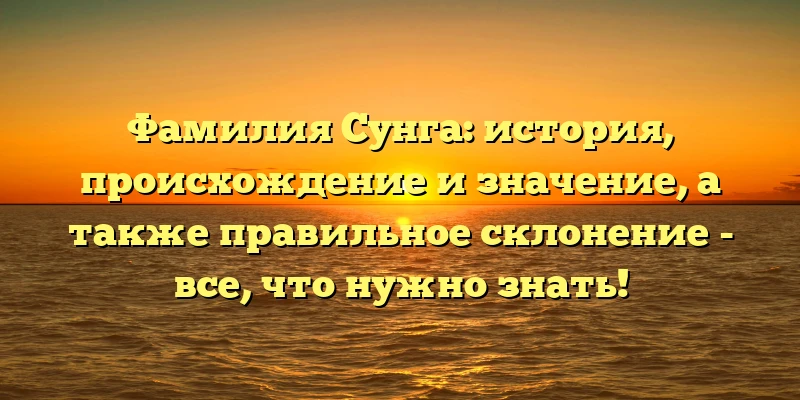 Фамилия Сунга: история, происхождение и значение, а также правильное склонение - все, что нужно знать!