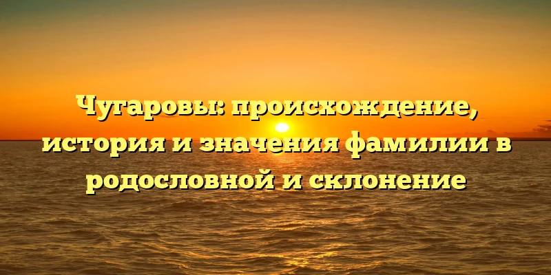 Чугаровы: происхождение, история и значения фамилии в родословной и склонение Чугаровы: происхождение, история и значения фамилии в родословной и склонение