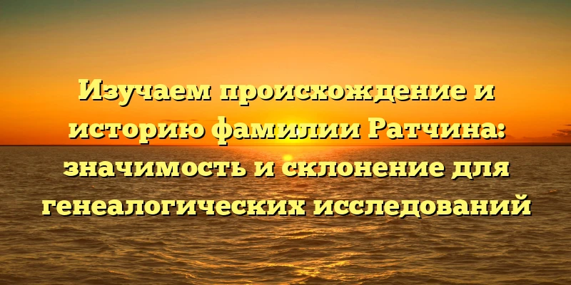 Изучаем происхождение и историю фамилии Ратчина: значимость и склонение для генеалогических исследований Изучаем происхождение и историю фамилии Ратчина: значимость и склонение для генеалогических исследований