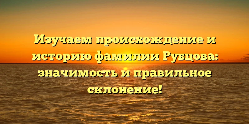 Изучаем происхождение и историю фамилии Рубцова: значимость и правильное склонение!