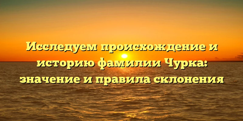 Исследуем происхождение и историю фамилии Чурка: значение и правила склонения Исследуем происхождение и историю фамилии Чурка: значение и правила склонения