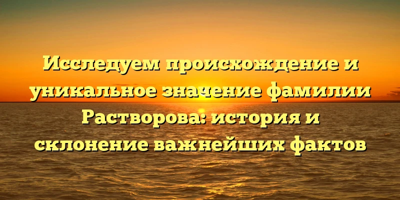 Исследуем происхождение и уникальное значение фамилии Растворова: история и склонение важнейших фактов