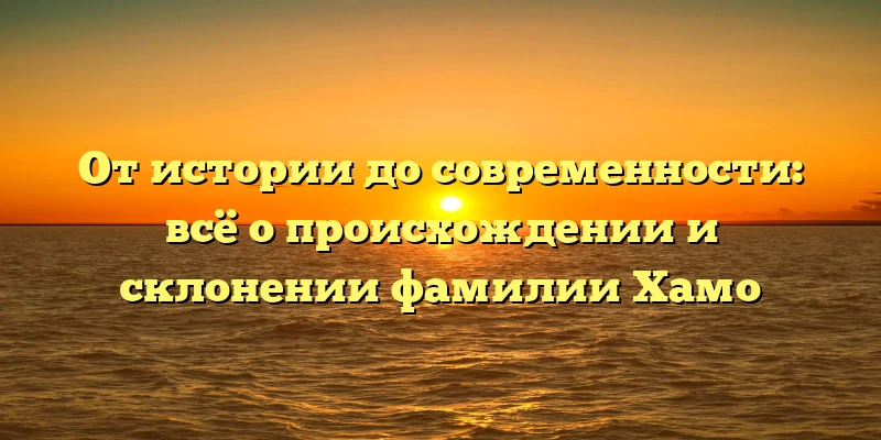 От истории до современности: всё о происхождении и склонении фамилии Хамо От истории до современности: всё о происхождении и склонении фамилии Хамо