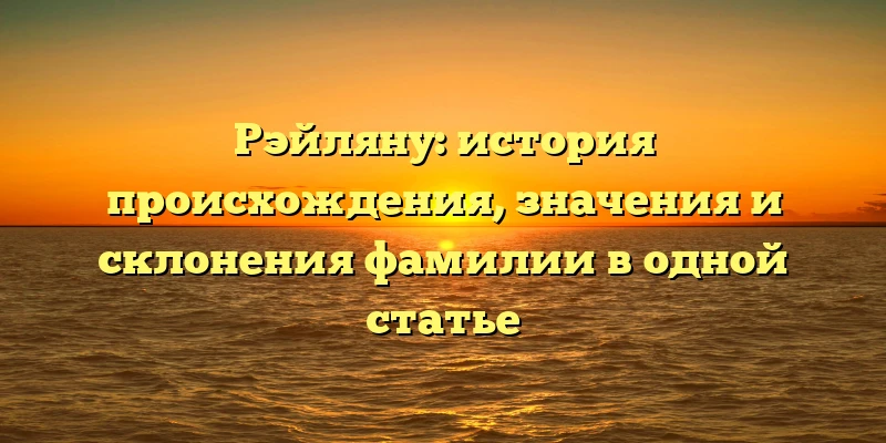 Рэйляну: история происхождения, значения и склонения фамилии в одной статье Рэйляну: история происхождения, значения и склонения фамилии в одной статье