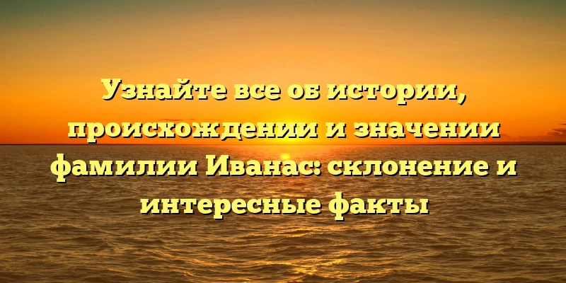 Узнайте все об истории, происхождении и значении фамилии Иванас: склонение и интересные факты