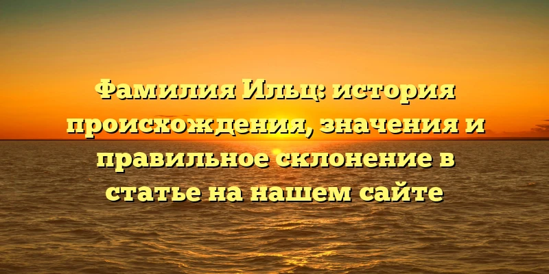 Фамилия Ильц: история происхождения, значения и правильное склонение в статье на нашем сайте