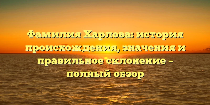 Фамилия Харлова: история происхождения, значения и правильное склонение – полный обзор