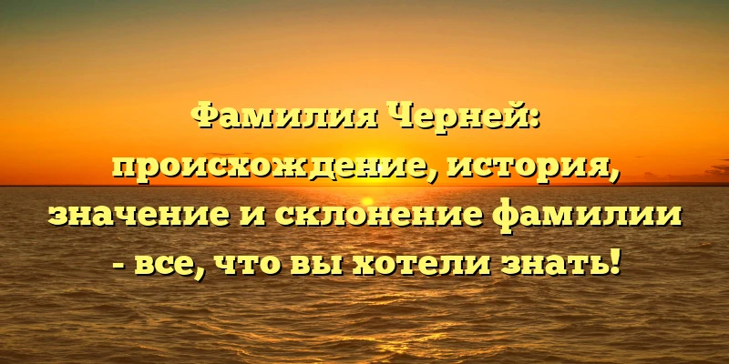 Фамилия Черней: происхождение, история, значение и склонение фамилии - все, что вы хотели знать!