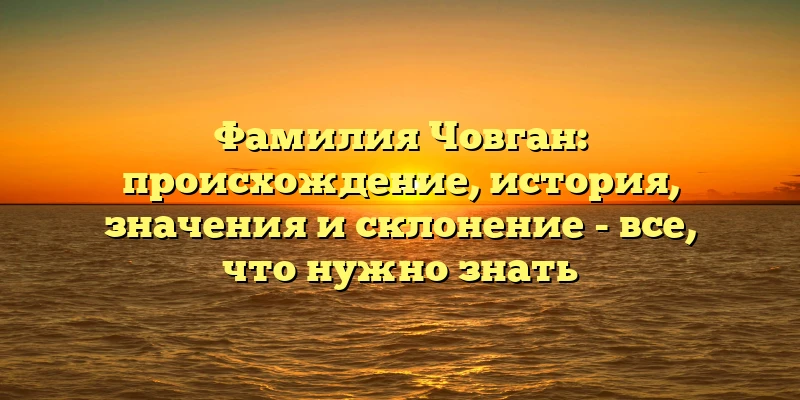 Фамилия Човган: происхождение, история, значения и склонение - все, что нужно знать