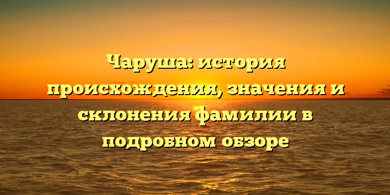 Чаруша: история происхождения, значения и склонения фамилии в подробном обзоре Чаруша: история происхождения, значения и склонения фамилии в подробном обзоре