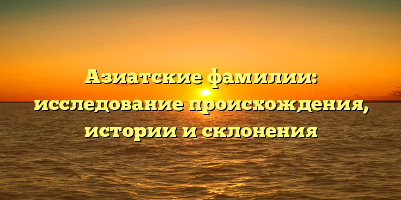 Азиатские фамилии: исследование происхождения, истории и склонения Азиатские фамилии: исследование происхождения, истории и склонения