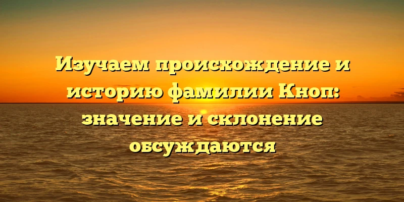 Изучаем происхождение и историю фамилии Кноп: значение и склонение обсуждаются