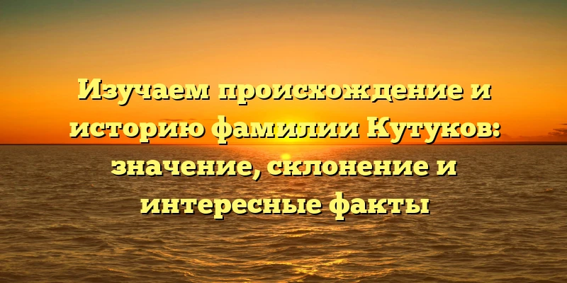 Изучаем происхождение и историю фамилии Кутуков: значение, склонение и интересные факты