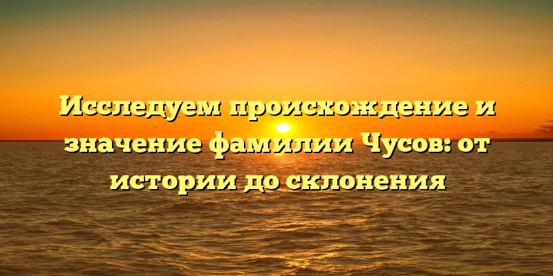 Исследуем происхождение и значение фамилии Чусов: от истории до склонения