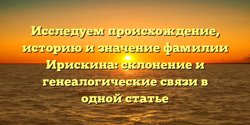 Исследуем происхождение, историю и значение фамилии Ирискина: склонение и генеалогические связи в одной статье Исследуем происхождение, историю и значение фамилии Ирискина: склонение и генеалогические связи в одной статье