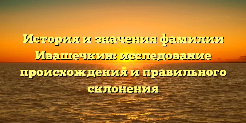 История и значения фамилии Ивашечкин: исследование происхождения и правильного склонения