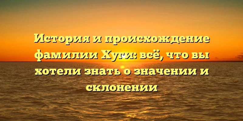 История и происхождение фамилии Хуги: всё, что вы хотели знать о значении и склонении