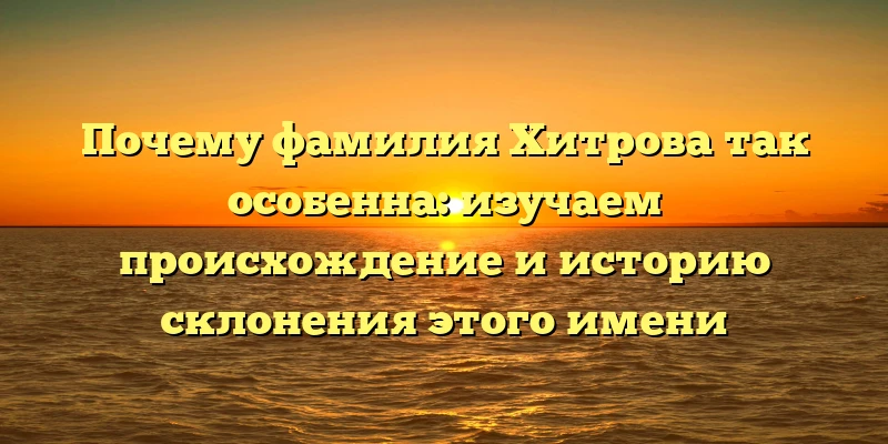 Почему фамилия Хитрова так особенна: изучаем происхождение и историю склонения этого имени
