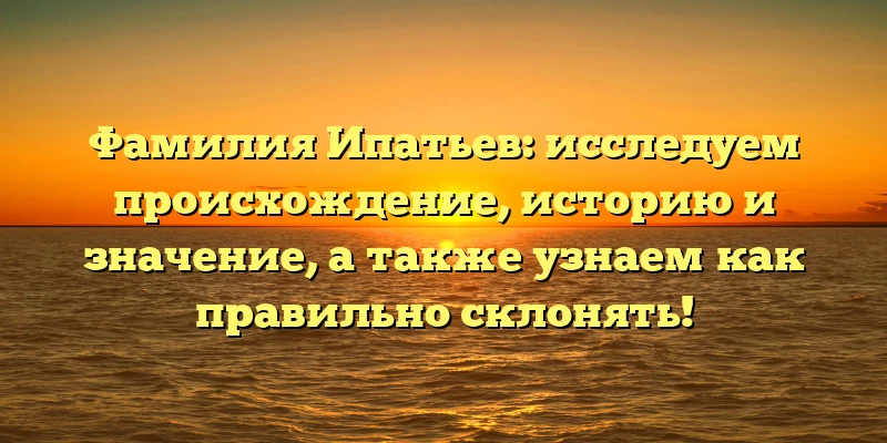 Фамилия Ипатьев: исследуем происхождение, историю и значение, а также узнаем как правильно склонять!