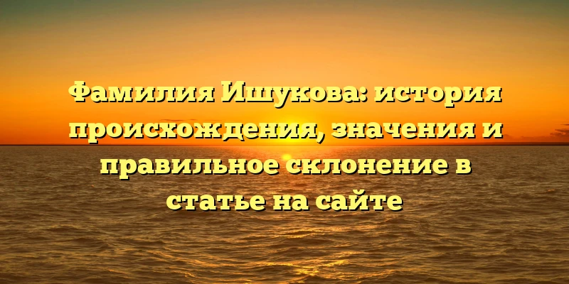 Фамилия Ишукова: история происхождения, значения и правильное склонение в статье на сайте Фамилия Ишукова: история происхождения, значения и правильное склонение в статье на сайте