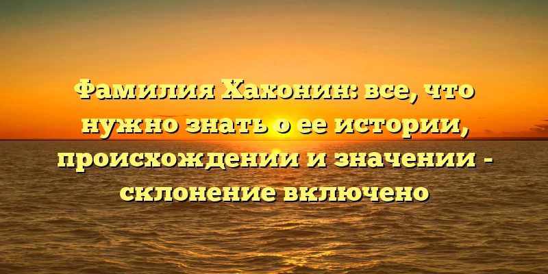 Фамилия Хахонин: все, что нужно знать о ее истории, происхождении и значении - склонение включено