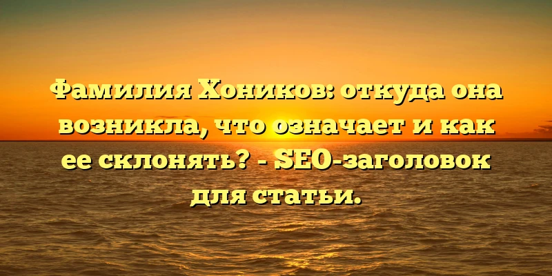 Фамилия Хоников: откуда она возникла, что означает и как ее склонять? - SEO-заголовок для статьи.