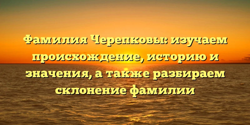 Фамилия Черепковы: изучаем происхождение, историю и значения, а также разбираем склонение фамилии