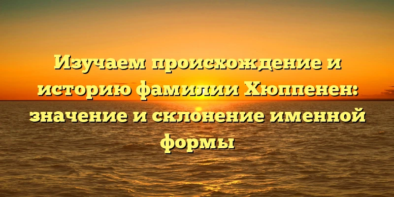 Изучаем происхождение и историю фамилии Хюппенен: значение и склонение именной формы Изучаем происхождение и историю фамилии Хюппенен: значение и склонение именной формы