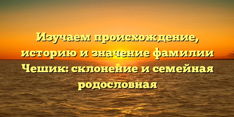 Изучаем происхождение, историю и значение фамилии Чешик: склонение и семейная родословная