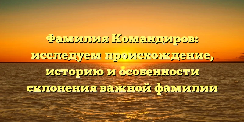 Фамилия Командиров: исследуем происхождение, историю и особенности склонения важной фамилии
