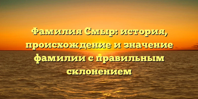 Фамилия Смыр: история, происхождение и значение фамилии с правильным склонением