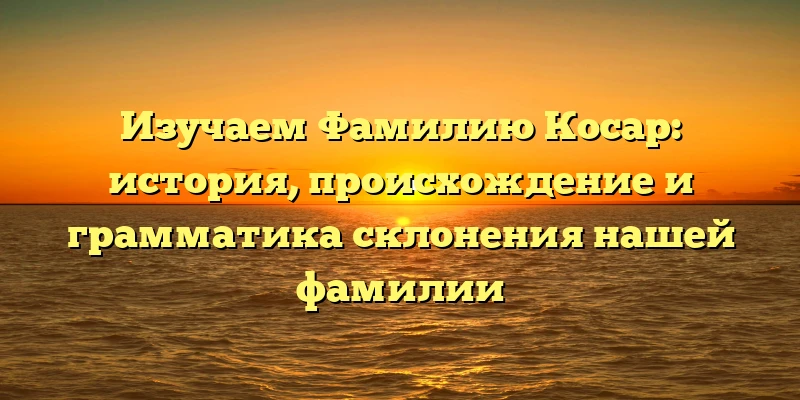 Изучаем Фамилию Косар: история, происхождение и грамматика склонения нашей фамилии Изучаем Фамилию Косар: история, происхождение и грамматика склонения нашей фамилии