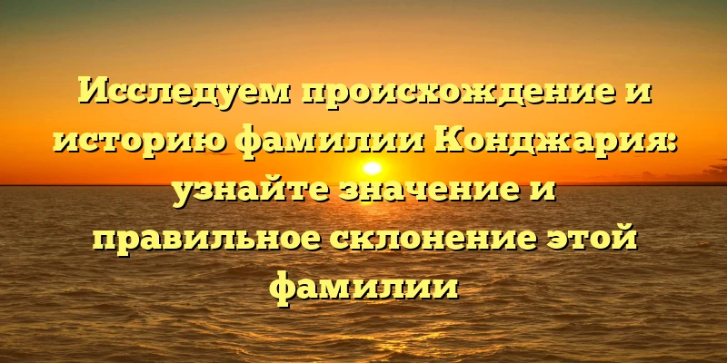 Исследуем происхождение и историю фамилии Конджария: узнайте значение и правильное склонение этой фамилии