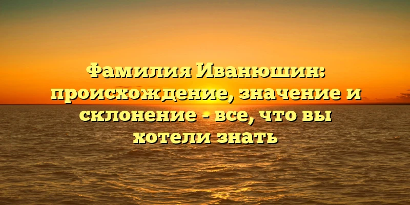 Фамилия Иванюшин: происхождение, значение и склонение - все, что вы хотели знать