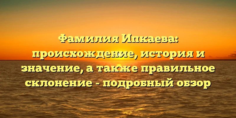 Фамилия Ипкаева: происхождение, история и значение, а также правильное склонение - подробный обзор Фамилия Ипкаева: происхождение, история и значение, а также правильное склонение - подробный обзор