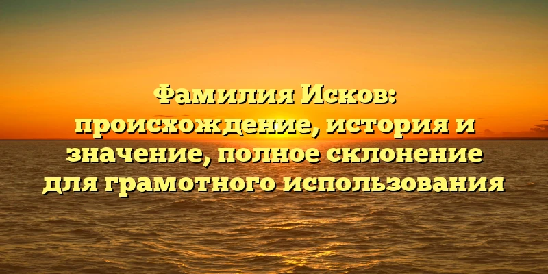 Фамилия Исков: происхождение, история и значение, полное склонение для грамотного использования